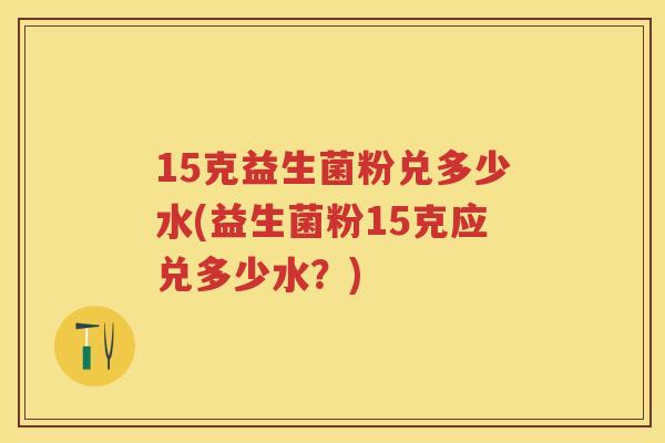 15克益生菌粉兑多少水(益生菌粉15克应兑多少水？)