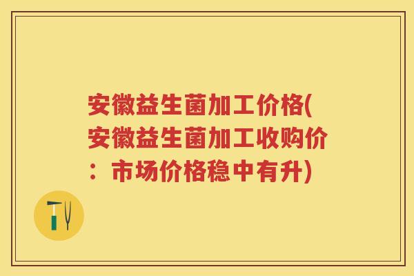 安徽益生菌加工价格(安徽益生菌加工收购价：市场价格稳中有升)