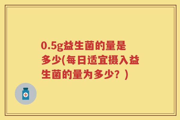0.5g益生菌的量是多少(每日适宜摄入益生菌的量为多少?) 0.5g益生菌的量是多少(每日适宜摄入益生菌的量为多少?)