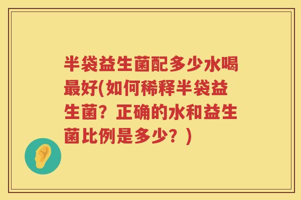 半袋益生菌配多少水喝好(如何稀释半袋益生菌?正确的水和益生菌比例是多少?) 半袋益生菌配多少水喝好(如何稀释半袋益生菌?正确的水和益生菌比例是多少?)