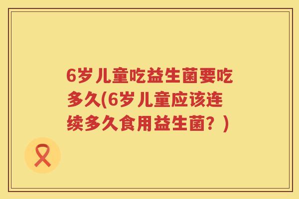 6岁儿童吃益生菌要吃多久(6岁儿童应该连续多久食用益生菌?) 6岁儿童吃益生菌要吃多久(6岁儿童应该连续多久食用益生菌?)