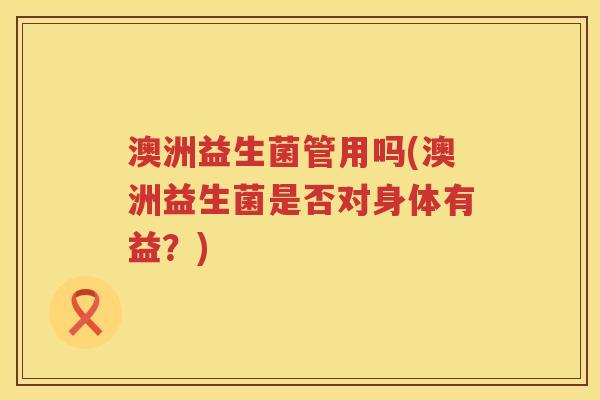 澳洲益生菌管用吗(澳洲益生菌是否对身体有益?) 澳洲益生菌管用吗(澳洲益生菌是否对身体有益?)