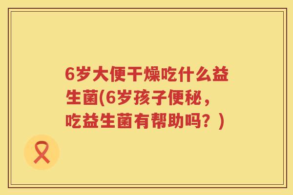 6岁大便干燥吃什么益生菌(6岁孩子，吃益生菌有帮助吗？)