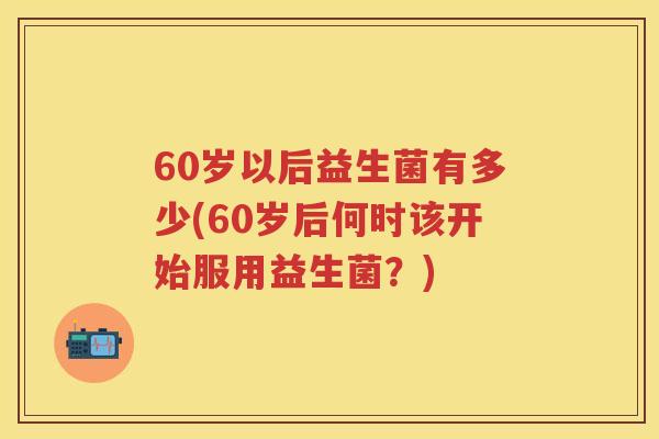 60岁以后益生菌有多少(60岁后何时该开始服用益生菌?) 60岁以后益生菌有多少(60岁后何时该开始服用益生菌?)