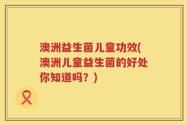 澳洲益生菌儿童功效(澳洲儿童益生菌的好处你知道吗？)