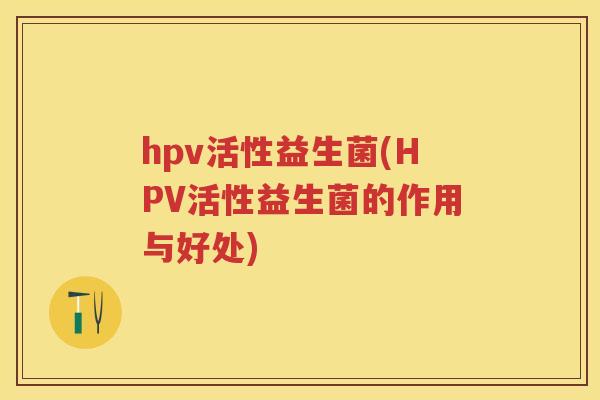 hpv活性益生菌(HPV活性益生菌的作用与好处)