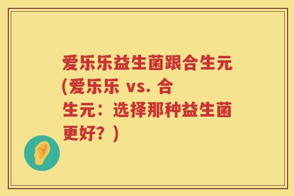 爱乐乐益生菌跟合生元(爱乐乐 vs. 合生元：选择那种益生菌更好？)