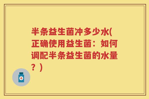 半条益生菌冲多少水(正确使用益生菌:如何调配半条益生菌的水量?) 半条益生菌冲多少水(正确使用益生菌:如何调配半条益生菌的水量?)