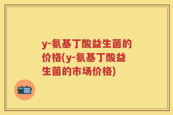y-氨基丁酸益生菌的价格(y-氨基丁酸益生菌的市场价格) y-氨基丁酸益生菌的价格(y-氨基丁酸益生菌的市场价格)