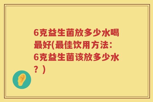 6克益生菌放多少水喝好(佳饮用方法:6克益生菌该放多少水?) 6克益生菌放多少水喝好(佳饮用方法:6克益生菌该放多少水?)