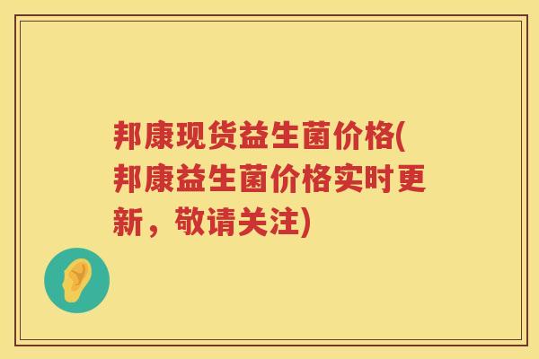 邦康现货益生菌价格(邦康益生菌价格实时更新,敬请关注) 邦康现货益生菌价格(邦康益生菌价格实时更新,敬请关注)