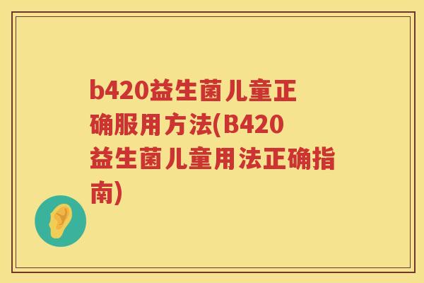 b420益生菌儿童正确服用方法(B420益生菌儿童用法正确指南) b420益生菌儿童正确服用方法(B420益生菌儿童用法正确指南)