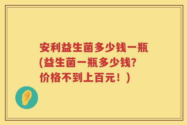 安利益生菌多少钱一瓶(益生菌一瓶多少钱？价格不到上百元！)