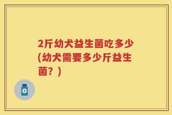 2斤幼犬益生菌吃多少(幼犬需要多少斤益生菌？)