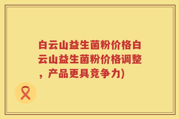 白云山益生菌粉价格白云山益生菌粉价格调整，产品更具竞争力)