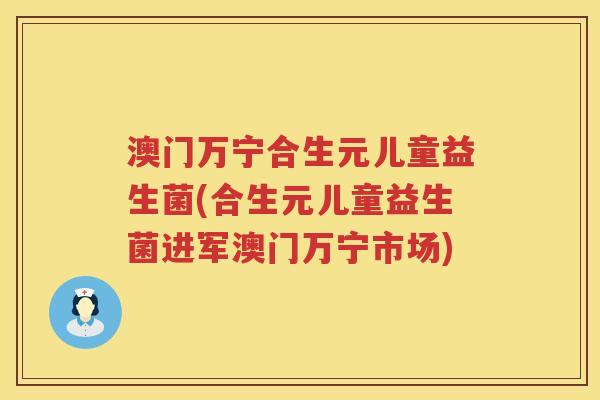 澳门万宁合生元儿童益生菌(合生元儿童益生菌进军澳门万宁市场) 澳门万宁合生元儿童益生菌(合生元儿童益生菌进军澳门万宁市场)