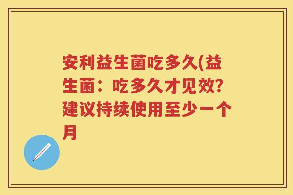 安利益生菌吃多久(益生菌:吃多久才见效?建议持续使用至少一个月 安利益生菌吃多久(益生菌:吃多久才见效?建议持续使用至少一个月