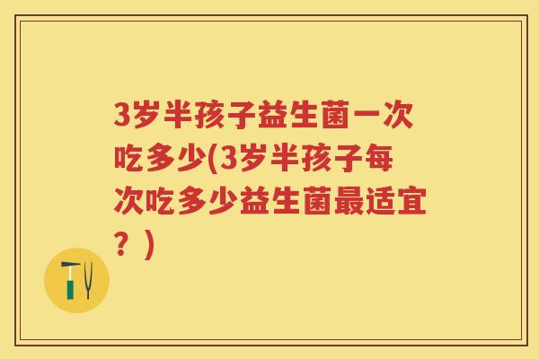 3岁半孩子益生菌一次吃多少(3岁半孩子每次吃多少益生菌适宜?) 3岁半孩子益生菌一次吃多少(3岁半孩子每次吃多少益生菌适宜?)