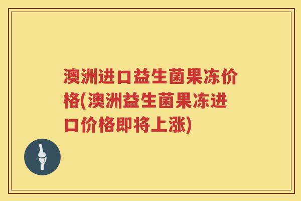 澳洲进口益生菌果冻价格(澳洲益生菌果冻进口价格即将上涨)