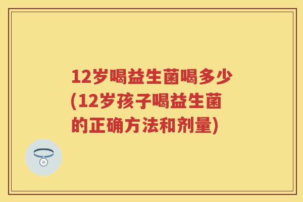 12岁喝益生菌喝多少(12岁孩子喝益生菌的正确方法和剂量)