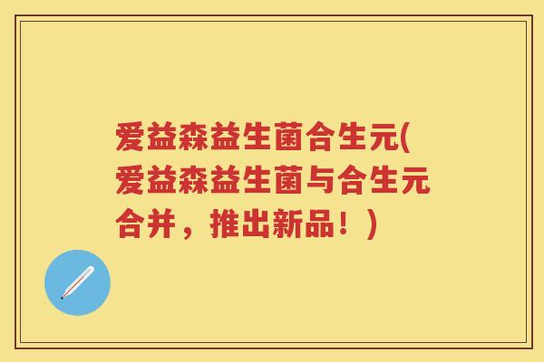 爱益森益生菌合生元(爱益森益生菌与合生元合并,推出新品!) 爱益森益生菌合生元(爱益森益生菌与合生元合并,推出新品!)