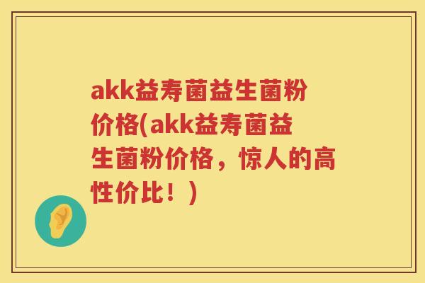 akk益寿菌益生菌粉价格(akk益寿菌益生菌粉价格，惊人的高性价比！)