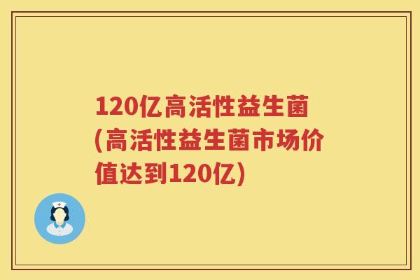 120亿高活性益生菌(高活性益生菌市场价值达到120亿)