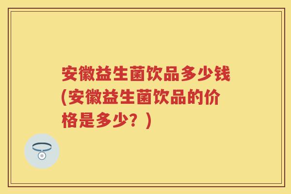 安徽益生菌饮品多少钱(安徽益生菌饮品的价格是多少?) 安徽益生菌饮品多少钱(安徽益生菌饮品的价格是多少?)