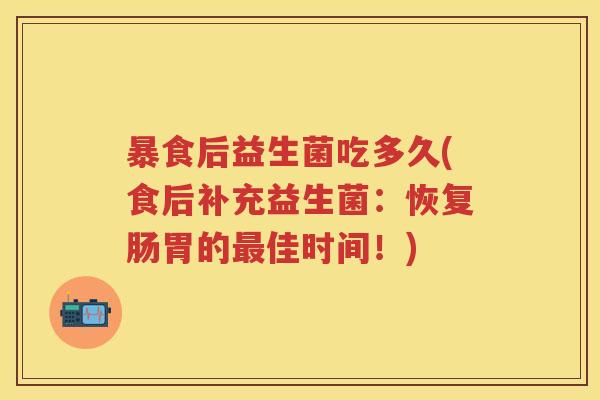 暴食后益生菌吃多久(食后补充益生菌:恢复肠胃的佳时间!) 暴食后益生菌吃多久(食后补充益生菌:恢复肠胃的佳时间!)