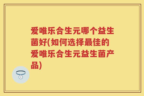 爱唯乐合生元哪个益生菌好(如何选择佳的爱唯乐合生元益生菌产品) 爱唯乐合生元哪个益生菌好(如何选择佳的爱唯乐合生元益生菌产品)