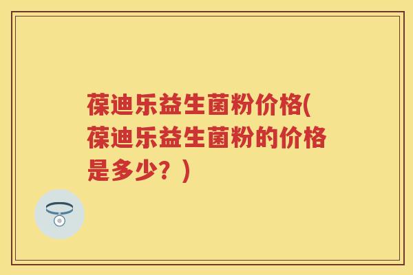 葆迪乐益生菌粉价格(葆迪乐益生菌粉的价格是多少?) 葆迪乐益生菌粉价格(葆迪乐益生菌粉的价格是多少?)