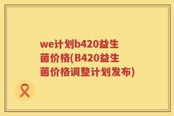 we计划b420益生菌价格(B420益生菌价格调整计划发布)