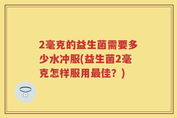 2毫克的益生菌需要多少水冲服(益生菌2毫克怎样服用佳?) 2毫克的益生菌需要多少水冲服(益生菌2毫克怎样服用佳?)