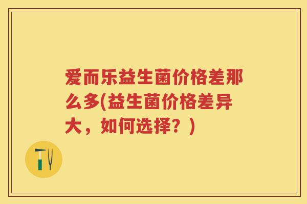 爱而乐益生菌价格差那么多(益生菌价格差异大,如何选择?) 爱而乐益生菌价格差那么多(益生菌价格差异大,如何选择?)