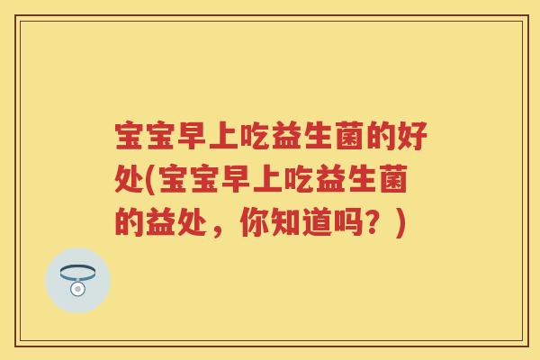 宝宝早上吃益生菌的好处(宝宝早上吃益生菌的益处,你知道吗?) 宝宝早上吃益生菌的好处(宝宝早上吃益生菌的益处,你知道吗?)