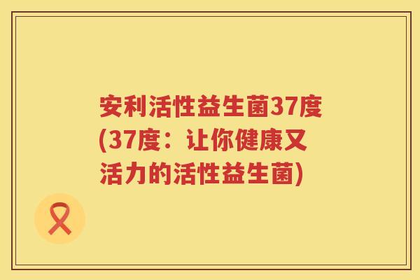 安利活性益生菌37度(37度:让你健康又活力的活性益生菌) 安利活性益生菌37度(37度:让你健康又活力的活性益生菌)