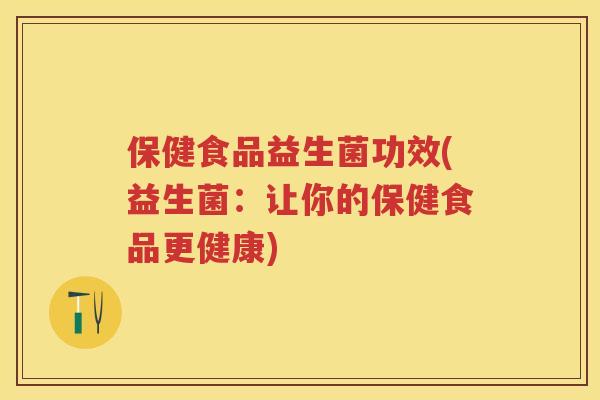保健食品益生菌功效(益生菌:让你的保健食品更健康) 保健食品益生菌功效(益生菌:让你的保健食品更健康)