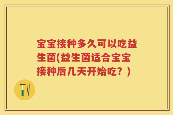 宝宝接种多久可以吃益生菌(益生菌适合宝宝接种后几天开始吃?) 宝宝接种多久可以吃益生菌(益生菌适合宝宝接种后几天开始吃?)