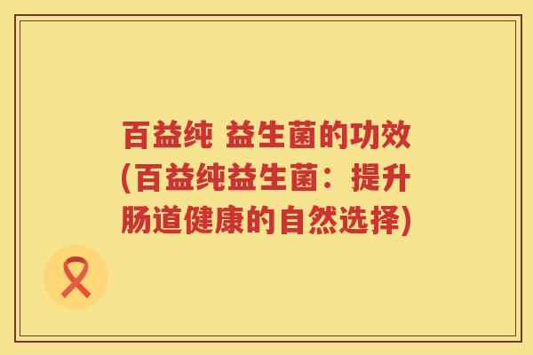 百益纯 益生菌的功效(百益纯益生菌:提升肠道健康的自然选择) 百益纯 益生菌的功效(百益纯益生菌:提升肠道健康的自然选择)