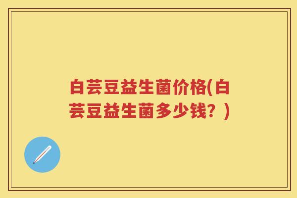 白芸豆益生菌价格(白芸豆益生菌多少钱?) 白芸豆益生菌价格(白芸豆益生菌多少钱?)