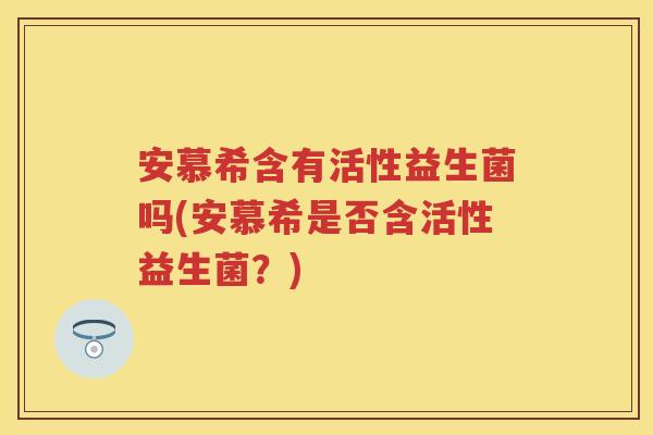 安慕希含有活性益生菌吗(安慕希是否含活性益生菌?) 安慕希含有活性益生菌吗(安慕希是否含活性益生菌?)