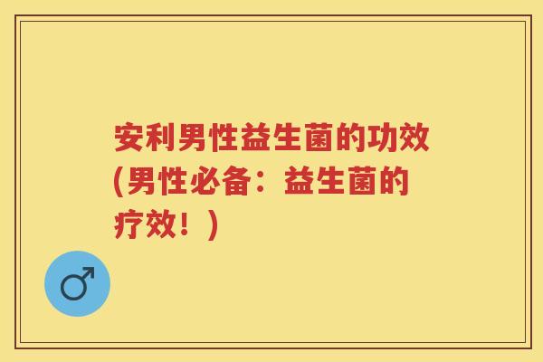 安利男性益生菌的功效(男性必备：益生菌的疗效！)