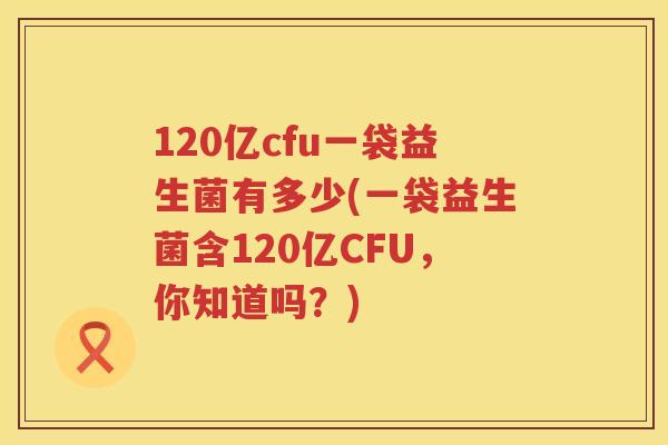 120亿cfu一袋益生菌有多少(一袋益生菌含120亿CFU，你知道吗？)