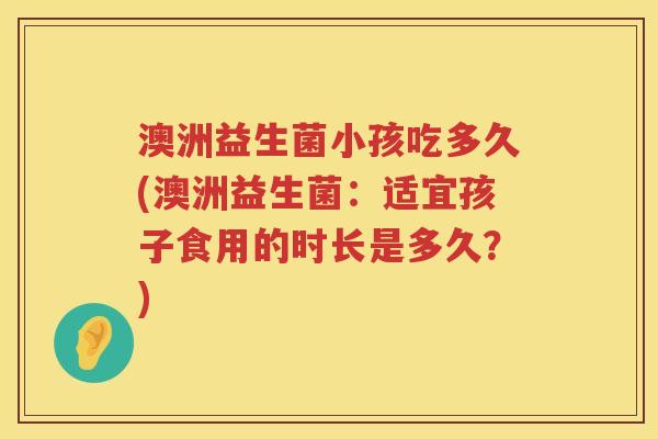 澳洲益生菌小孩吃多久(澳洲益生菌:适宜孩子食用的时长是多久?) 澳洲益生菌小孩吃多久(澳洲益生菌:适宜孩子食用的时长是多久?)