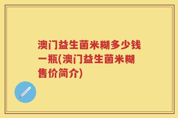 澳门益生菌米糊多少钱一瓶(澳门益生菌米糊售价简介) 澳门益生菌米糊多少钱一瓶(澳门益生菌米糊售价简介)