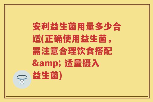 安利益生菌用量多少合适(正确使用益生菌，需注意合理饮食搭配 & 适量摄入益生菌)