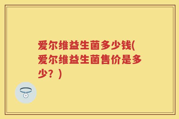 爱尔维益生菌多少钱(爱尔维益生菌售价是多少?) 爱尔维益生菌多少钱(爱尔维益生菌售价是多少?)