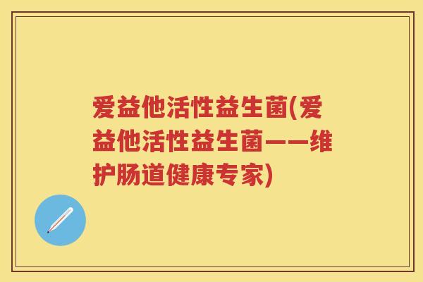 爱益他活性益生菌(爱益他活性益生菌——维护肠道健康专家)