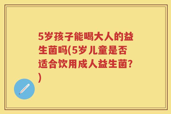 5岁孩子能喝大人的益生菌吗(5岁儿童是否适合饮用成人益生菌?) 5岁孩子能喝大人的益生菌吗(5岁儿童是否适合饮用成人益生菌?)