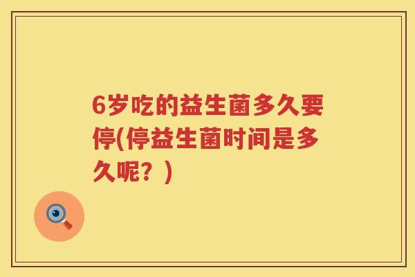 6岁吃的益生菌多久要停(停益生菌时间是多久呢?) 6岁吃的益生菌多久要停(停益生菌时间是多久呢?)